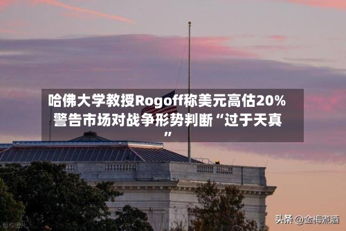 哈佛大学教授Rogoff称美元高估20% 警告市场对战争形势判断“过于天真	”-第1张图片