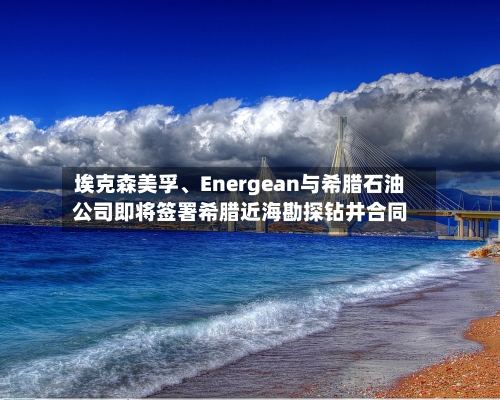 埃克森美孚	、Energean与希腊石油公司即将签署希腊近海勘探钻井合同-第2张图片