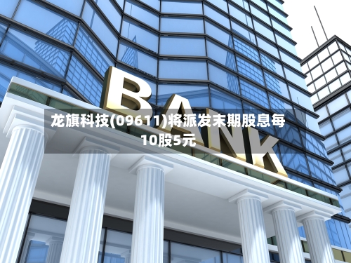 龙旗科技(09611)将派发末期股息每10股5元-第1张图片