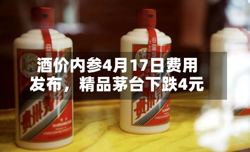 酒价内参4月17日费用发布，精品茅台下跌4元-第1张图片