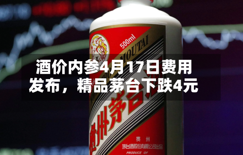 酒价内参4月17日费用发布，精品茅台下跌4元-第2张图片