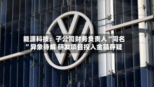 能源科技：子公司财务负责人“同名”异象待解 研发项目投入金额存疑-第2张图片