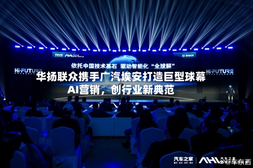 华扬联众携手广汽埃安打造巨型球幕AI营销，创行业新典范-第1张图片