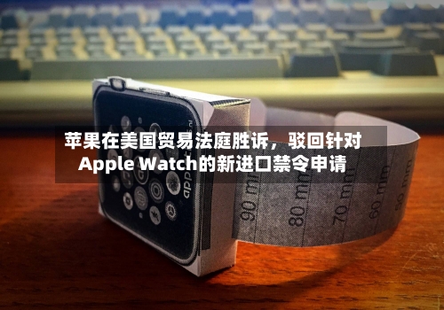 苹果在美国贸易法庭胜诉，驳回针对Apple Watch的新进口禁令申请-第2张图片