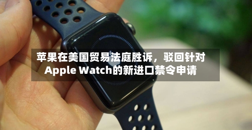 苹果在美国贸易法庭胜诉	，驳回针对Apple Watch的新进口禁令申请-第3张图片