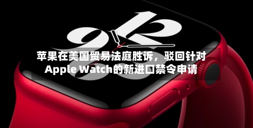 苹果在美国贸易法庭胜诉	，驳回针对Apple Watch的新进口禁令申请-第1张图片