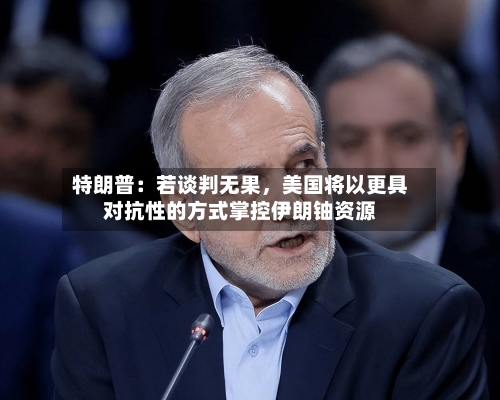 特朗普：若谈判无果，美国将以更具对抗性的方式掌控伊朗铀资源-第2张图片