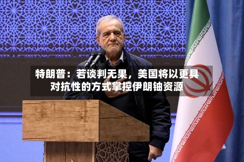 特朗普：若谈判无果，美国将以更具对抗性的方式掌控伊朗铀资源-第3张图片