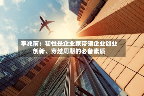 李兆前：韧性是企业家带领企业创业创新、穿越周期的必备素质-第1张图片