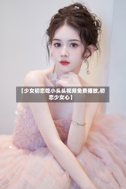 【少女初恋吃小头头视频免费播放,初恋少女心】-第1张图片