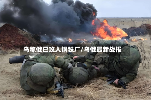 乌称俄已攻入钢铁厂/乌俄最新战报-第2张图片