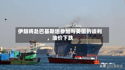 伊朗将赴巴基斯坦参加与美国的谈判，油价下跌-第1张图片