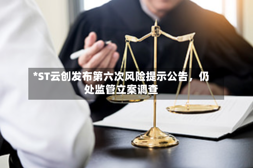 *ST云创发布第六次风险提示公告	，仍处监管立案调查-第2张图片