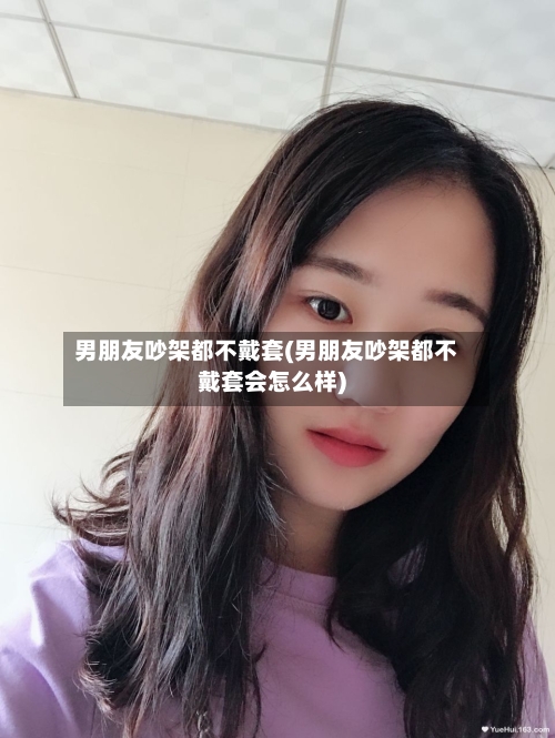 男朋友吵架都不戴套(男朋友吵架都不戴套会怎么样)-第1张图片