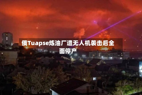 俄Tuapse炼油厂遭无人机袭击后全面停产-第2张图片