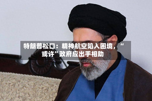 特朗普松口：精神航空陷入困境	，“或许	”政府应出手相助-第3张图片