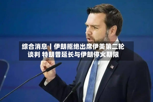 综合消息丨伊朗拒绝出席伊美第二轮谈判 特朗普延长与伊朗停火期限-第3张图片