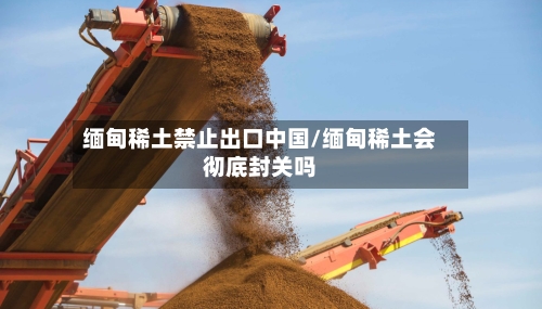 缅甸稀土禁止出口中国/缅甸稀土会彻底封关吗-第1张图片