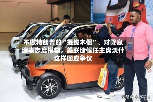 不做特朗普的“提线木偶”	、对降息缩表态度模糊	，美联储候任主席沃什这样回应争议-第1张图片