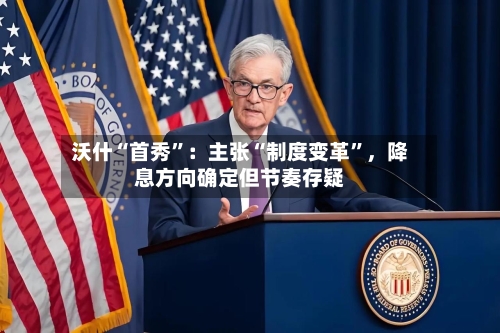 沃什“首秀”：主张“制度变革”，降息方向确定但节奏存疑-第2张图片
