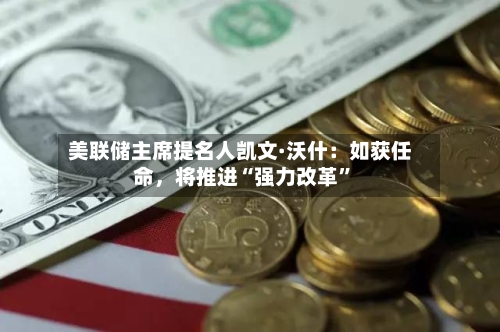 美联储主席提名人凯文·沃什：如获任命	，将推进“强力改革”-第2张图片