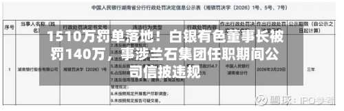 1510万罚单落地！白银有色董事长被罚140万，事涉兰石集团任职期间公司信披违规-第1张图片