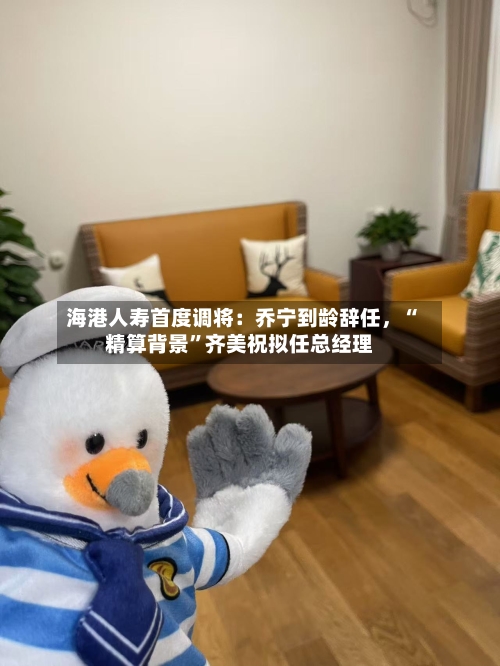 海港人寿首度调将：乔宁到龄辞任，“精算背景”齐美祝拟任总经理-第3张图片