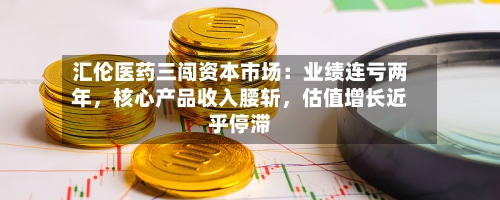 汇伦医药三闯资本市场：业绩连亏两年，核心产品收入腰斩，估值增长近乎停滞-第1张图片