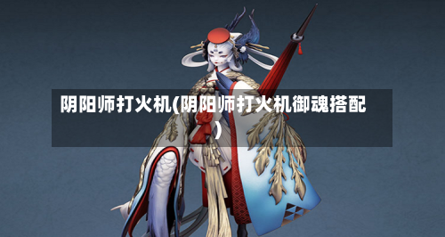 阴阳师打火机(阴阳师打火机御魂搭配)-第3张图片