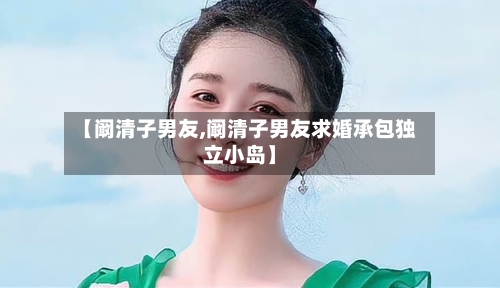 【阚清子男友,阚清子男友求婚承包独立小岛】-第3张图片