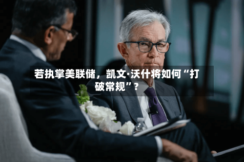 若执掌美联储，凯文·沃什将如何“打破常规”？-第2张图片