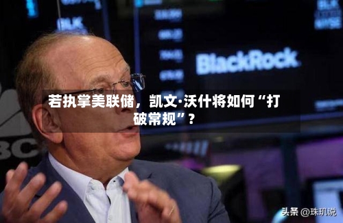 若执掌美联储	，凯文·沃什将如何“打破常规”？-第1张图片