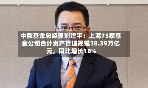 中欧基金总经理刘建平：上海75家基金公司合计资产管理规模18.39万亿元	，同比增长18%-第3张图片