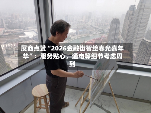 展商点赞“2026金融街智绘春光嘉年华”：服务贴心	，通电等细节考虑周到-第1张图片