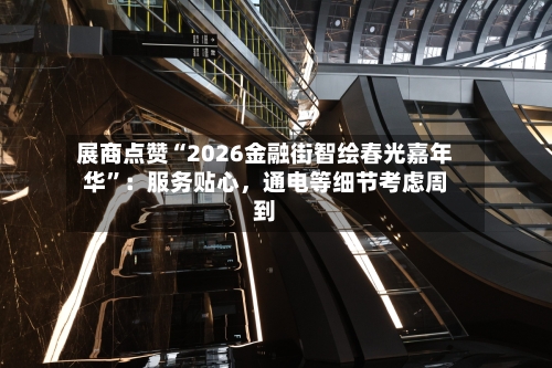 展商点赞“2026金融街智绘春光嘉年华”：服务贴心，通电等细节考虑周到-第2张图片
