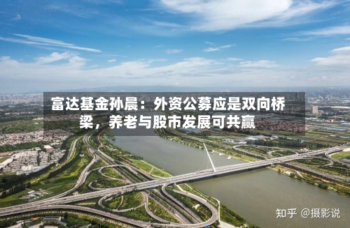 富达基金孙晨：外资公募应是双向桥梁，养老与股市发展可共赢-第1张图片