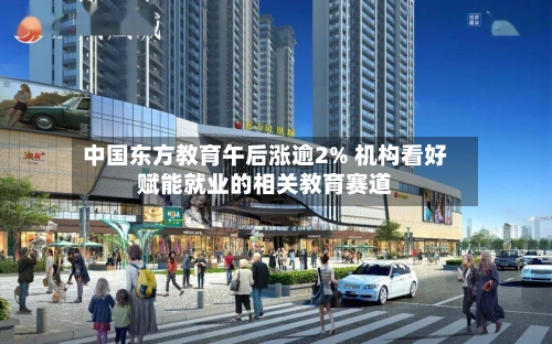 中国东方教育午后涨逾2% 机构看好赋能就业的相关教育赛道-第1张图片