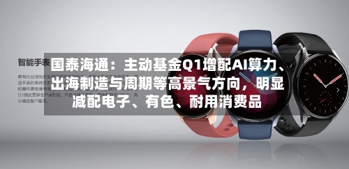 国泰海通：主动基金Q1增配AI算力、出海制造与周期等高景气方向，明显减配电子、有色	、耐用消费品-第2张图片