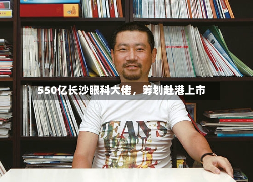 550亿长沙眼科大佬，筹划赴港上市-第2张图片