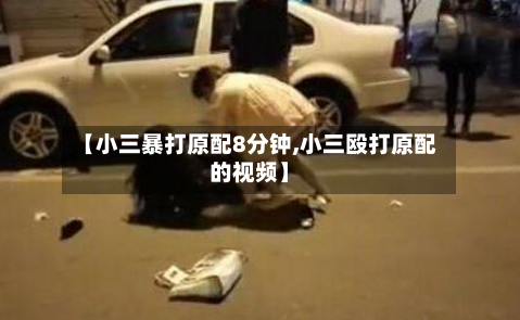 【小三暴打原配8分钟,小三殴打原配的视频】-第1张图片