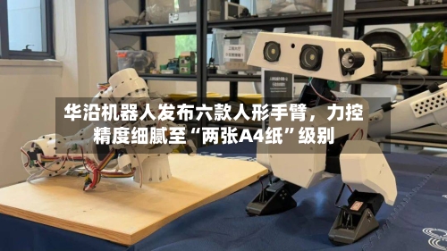 华沿机器人发布六款人形手臂，力控精度细腻至“两张A4纸”级别-第2张图片
