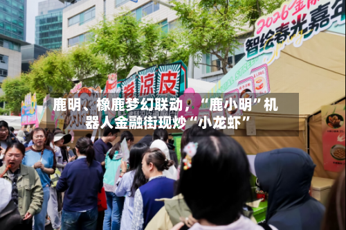 鹿明、橡鹿梦幻联动，“鹿小明”机器人金融街现炒“小龙虾	”-第1张图片