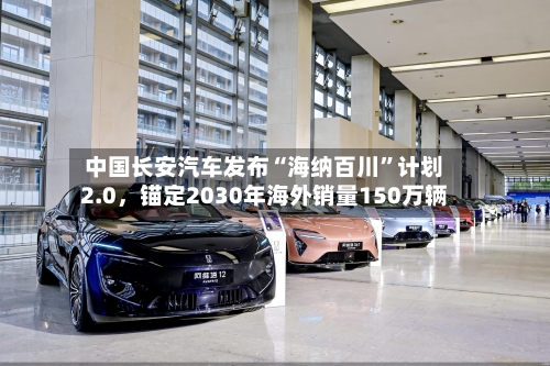 中国长安汽车发布“海纳百川”计划2.0，锚定2030年海外销量150万辆-第2张图片