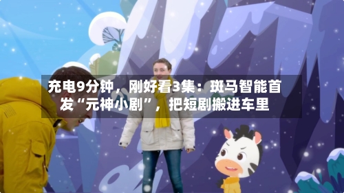充电9分钟，刚好看3集：斑马智能首发“元神小剧”，把短剧搬进车里-第1张图片