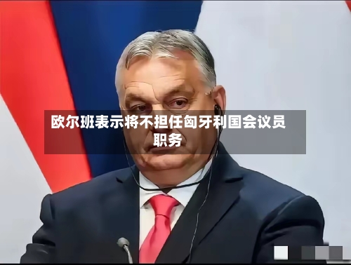 欧尔班表示将不担任匈牙利国会议员职务-第2张图片