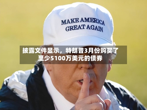 披露文件显示，特朗普3月份购买了至少5100万美元的债券-第2张图片