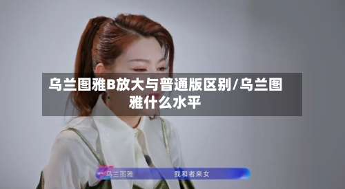 乌兰图雅B放大与普通版区别/乌兰图雅什么水平-第2张图片
