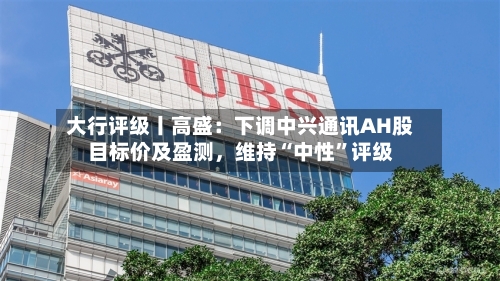 大行评级丨高盛：下调中兴通讯AH股目标价及盈测	，维持“中性”评级-第1张图片