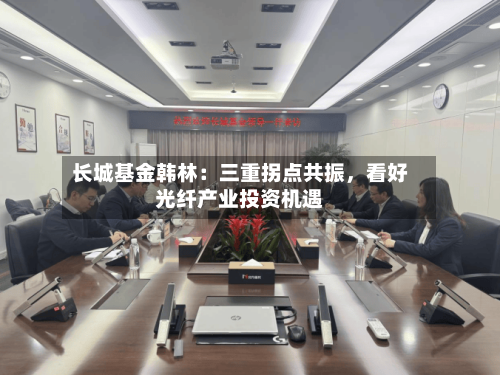 长城基金韩林：三重拐点共振，看好光纤产业投资机遇-第3张图片