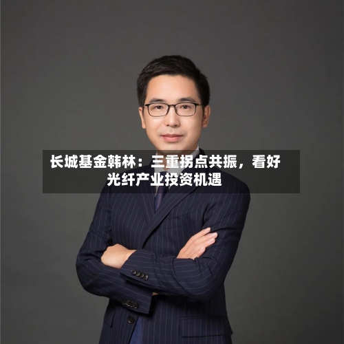 长城基金韩林：三重拐点共振，看好光纤产业投资机遇-第2张图片